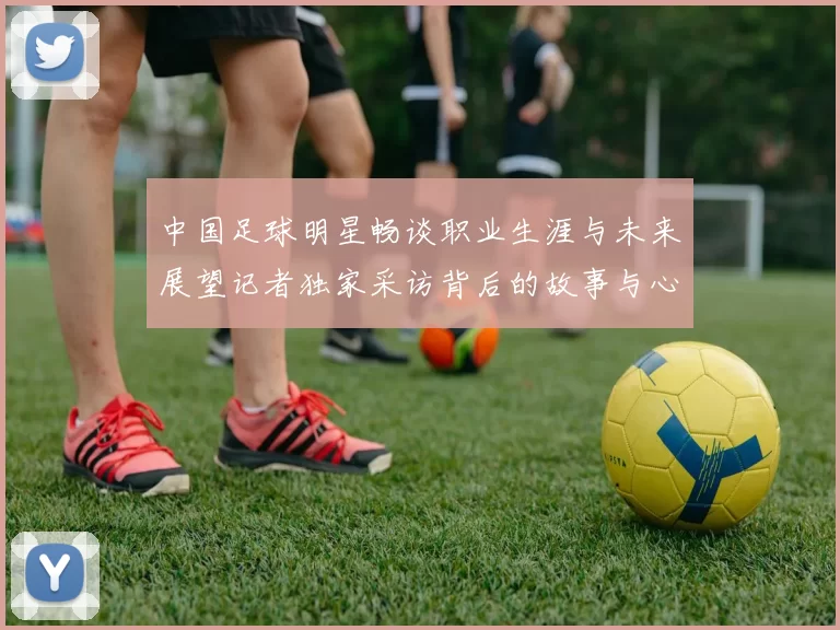 中国足球明星畅谈职业生涯与未来展望记者独家采访背后的故事与心声