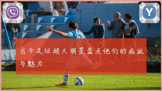 当今足坛超火明星盘点他们的成就与魅力