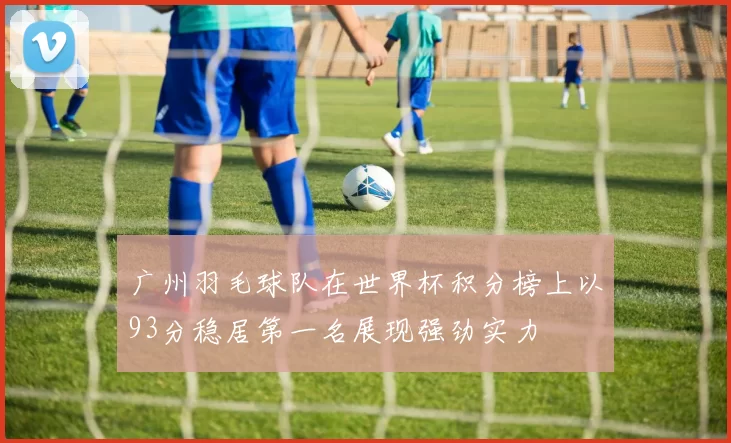广州羽毛球队在世界杯积分榜上以93分稳居第一名展现强劲实力