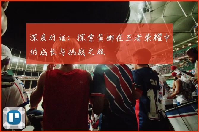 深度对话：探索黄娜在王者荣耀中的成长与挑战之旅