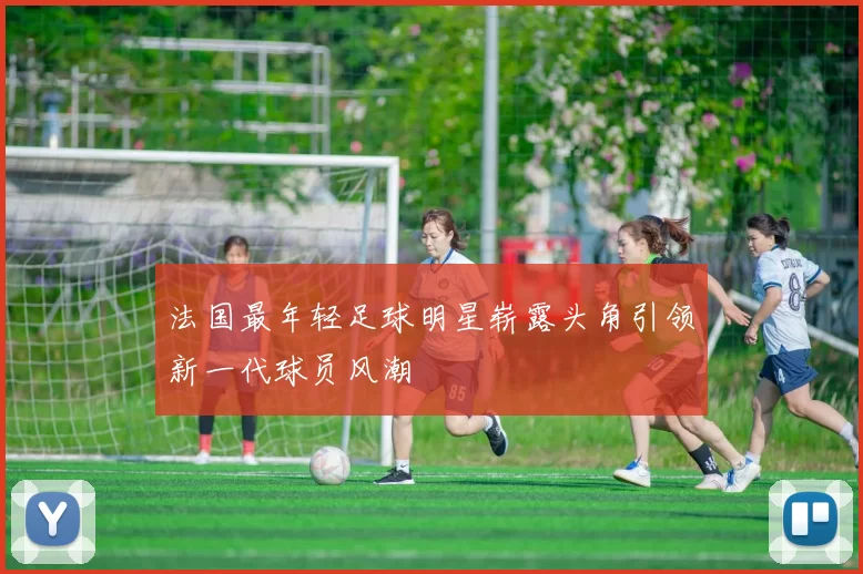 法国最年轻足球明星崭露头角引领新一代球员风潮