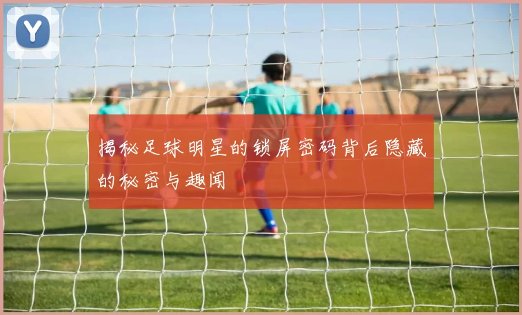 揭秘足球明星的锁屏密码背后隐藏的秘密与趣闻