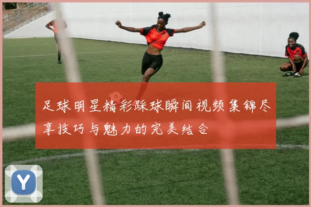 足球明星精彩踩球瞬间视频集锦尽享技巧与魅力的完美结合