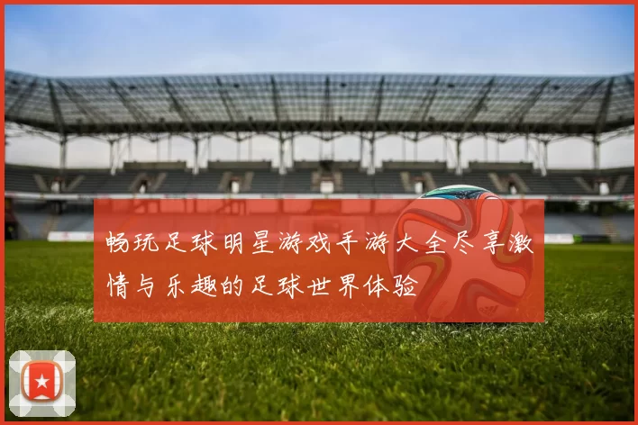 畅玩足球明星游戏手游大全尽享激情与乐趣的足球世界体验