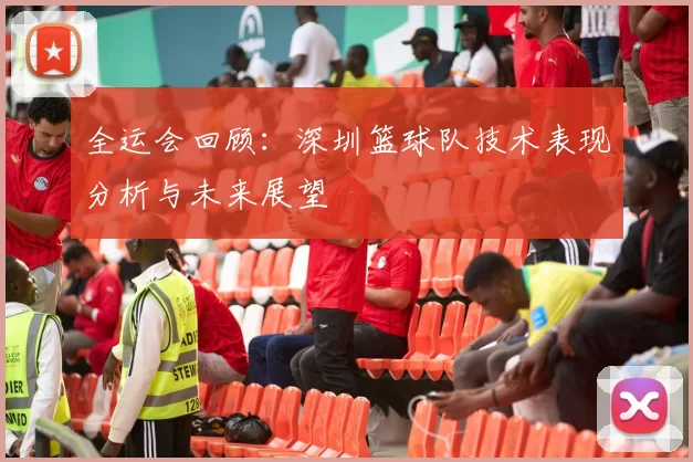 全运会回顾：深圳篮球队技术表现分析与未来展望