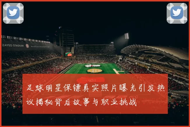 足球明星保镖真实照片曝光引发热议揭秘背后故事与职业挑战