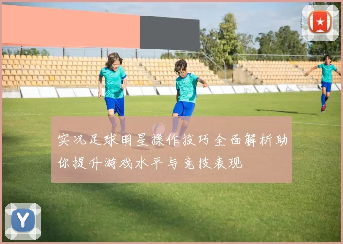 实况足球明星操作技巧全面解析助你提升游戏水平与竞技表现