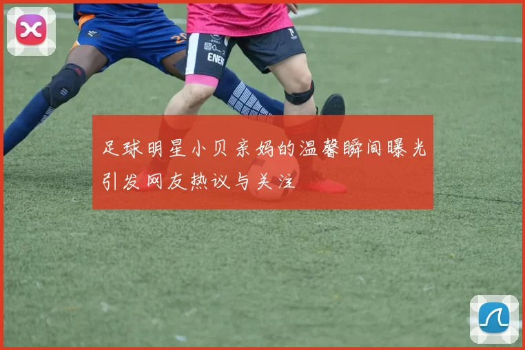 足球明星小贝亲妈的温馨瞬间曝光引发网友热议与关注