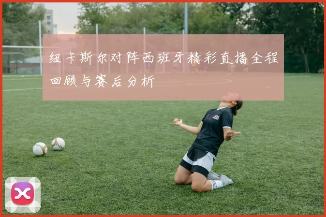 纽卡斯尔对阵西班牙精彩直播全程回顾与赛后分析