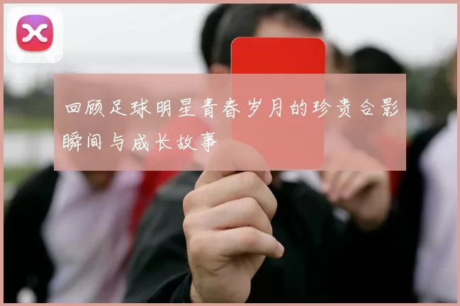 回顾足球明星青春岁月的珍贵合影瞬间与成长故事