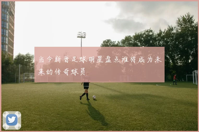 当今新晋足球明星盘点谁将成为未来的传奇球员