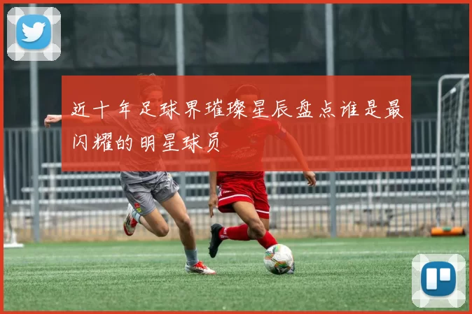 近十年足球界璀璨星辰盘点谁是最闪耀的明星球员