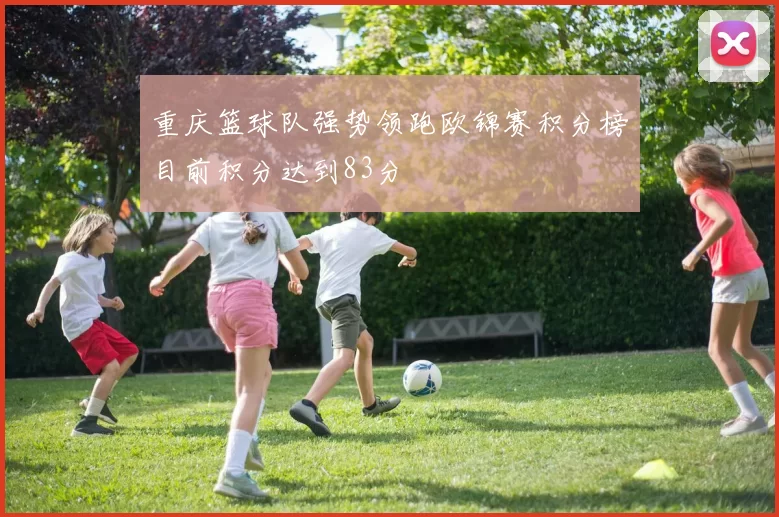 重庆篮球队强势领跑欧锦赛积分榜目前积分达到83分