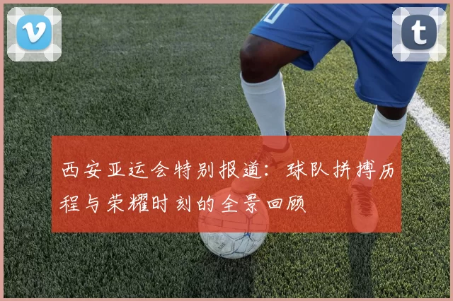 西安亚运会特别报道：球队拼搏历程与荣耀时刻的全景回顾