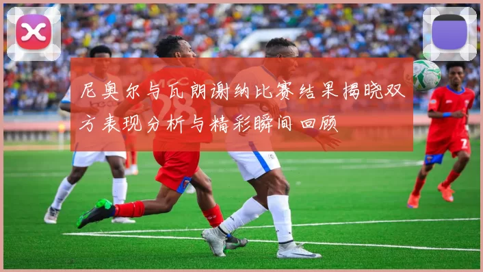 尼奥尔与瓦朗谢纳比赛结果揭晓双方表现分析与精彩瞬间回顾