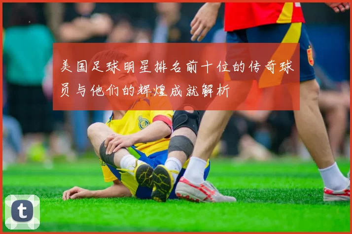 美国足球明星排名前十位的传奇球员与他们的辉煌成就解析