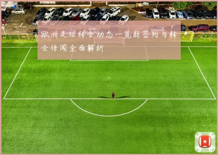 欧洲足坛转会动态一览新签约与转会传闻全面解析