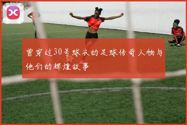 曾穿过30号球衣的足球传奇人物与他们的辉煌故事