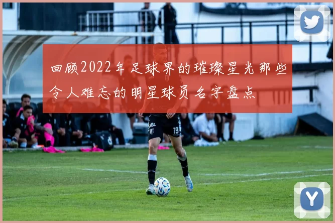 回顾2022年足球界的璀璨星光那些令人难忘的明星球员名字盘点