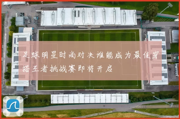 足球明星时尚对决谁能成为最佳穿搭王者挑战赛即将开启