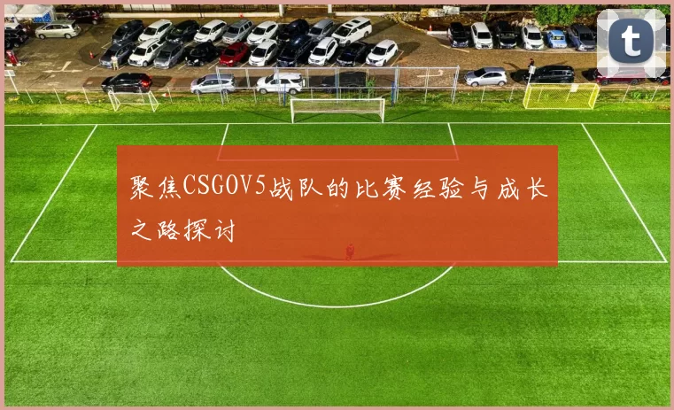 聚焦CSGOV5战队的比赛经验与成长之路探讨