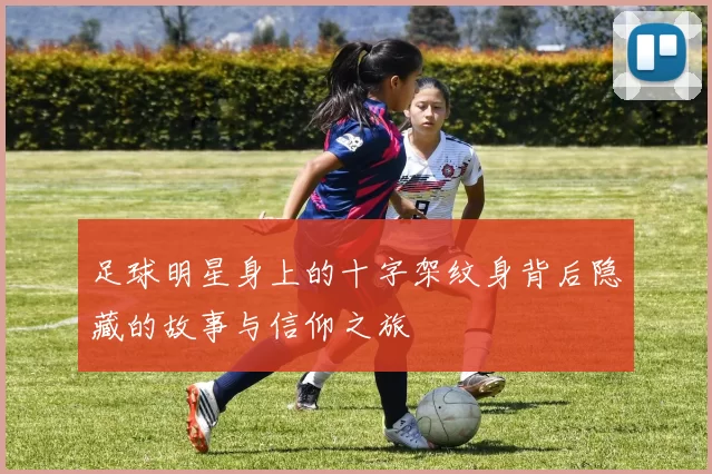 足球明星身上的十字架纹身背后隐藏的故事与信仰之旅