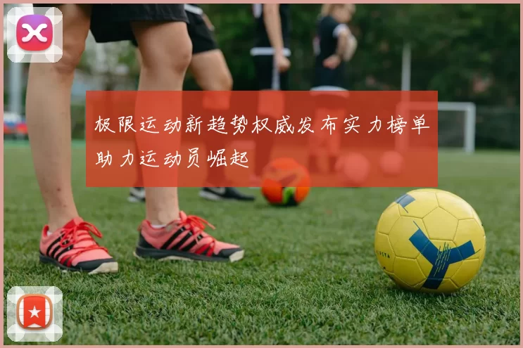 极限运动新趋势权威发布实力榜单助力运动员崛起