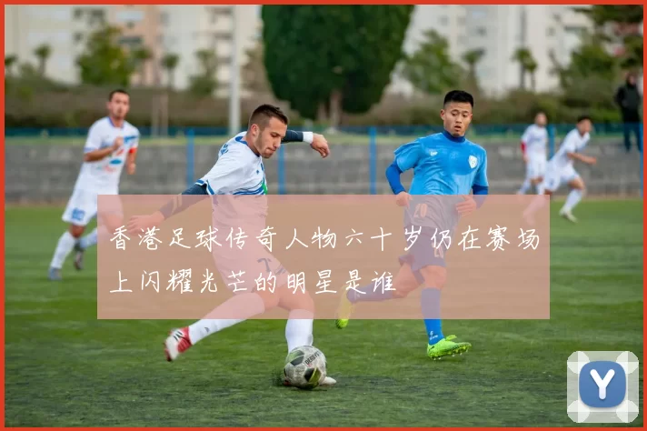 香港足球传奇人物六十岁仍在赛场上闪耀光芒的明星是谁