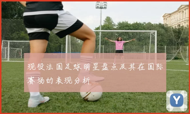 现役法国足球明星盘点及其在国际赛场的表现分析