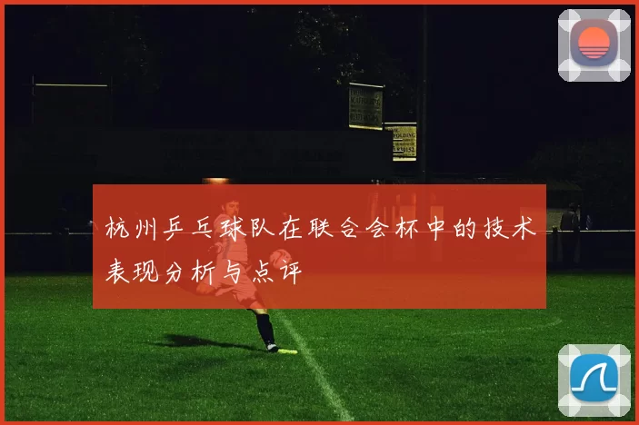 杭州乒乓球队在联合会杯中的技术表现分析与点评