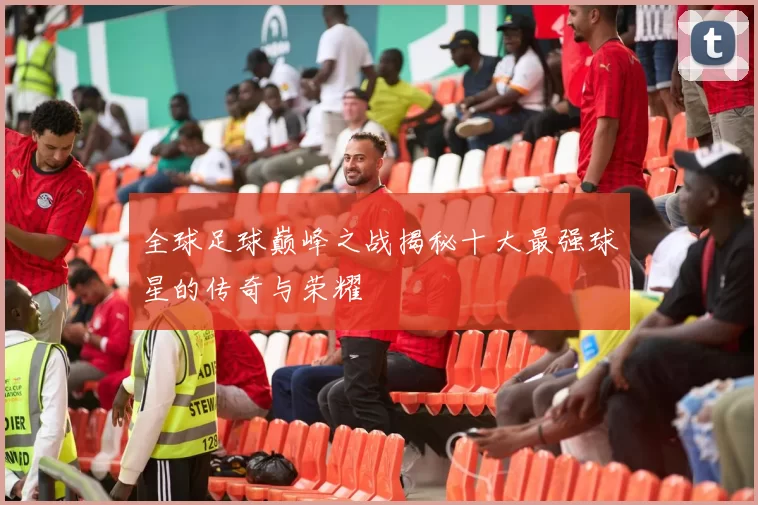 全球足球巅峰之战揭秘十大最强球星的传奇与荣耀