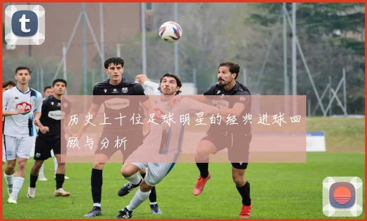 历史上十位足球明星的经典进球回顾与分析