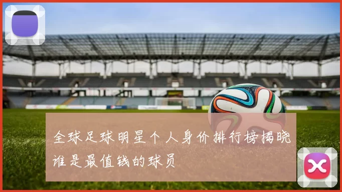 全球足球明星个人身价排行榜揭晓谁是最值钱的球员