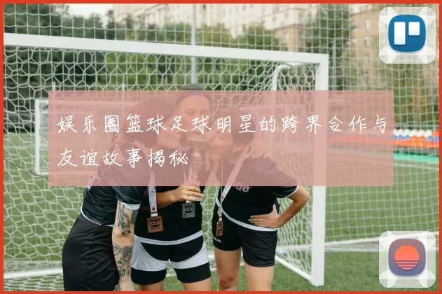 娱乐圈篮球足球明星的跨界合作与友谊故事揭秘