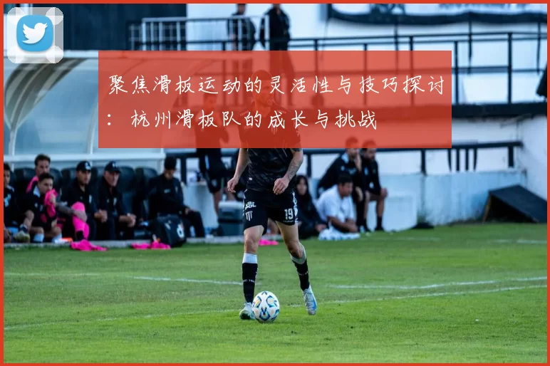 聚焦滑板运动的灵活性与技巧探讨：杭州滑板队的成长与挑战