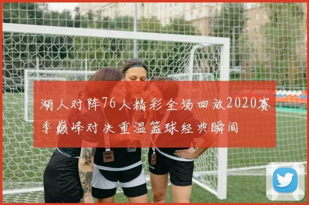 湖人对阵76人精彩全场回放2020赛季巅峰对决重温篮球经典瞬间