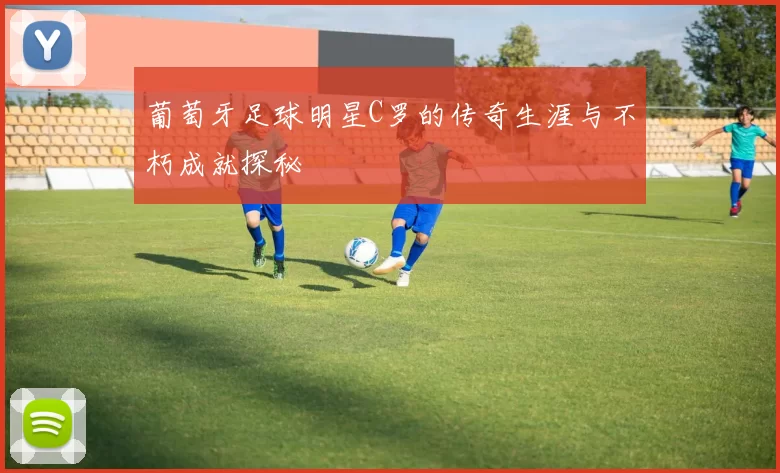 葡萄牙足球明星C罗的传奇生涯与不朽成就探秘