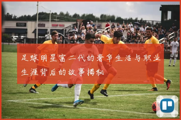 足球明星富二代的奢华生活与职业生涯背后的故事揭秘