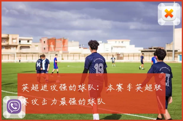 英超进攻强的球队：本赛季英超联赛攻击力最强的球队