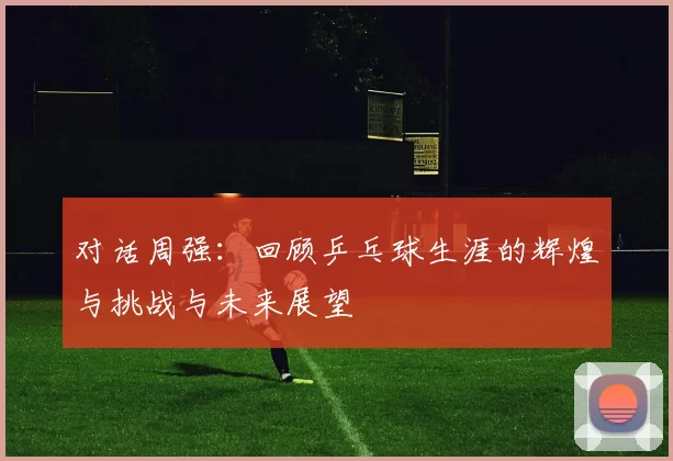 对话周强：回顾乒乓球生涯的辉煌与挑战与未来展望