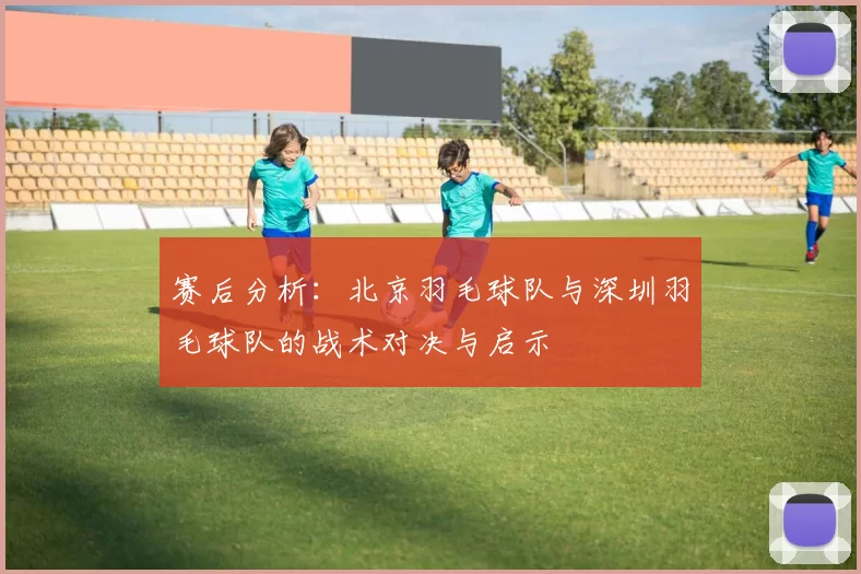 赛后分析：北京羽毛球队与深圳羽毛球队的战术对决与启示