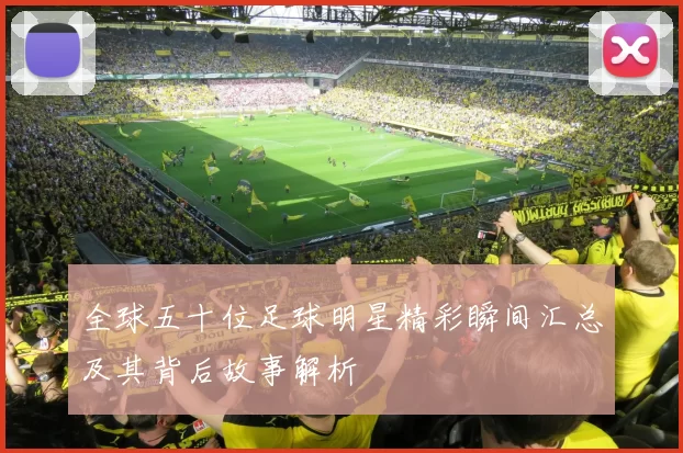 全球五十位足球明星精彩瞬间汇总及其背后故事解析