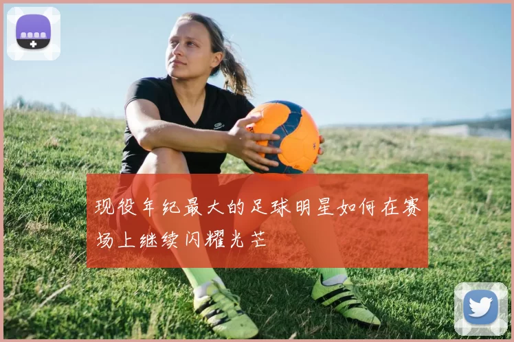 现役年纪最大的足球明星如何在赛场上继续闪耀光芒