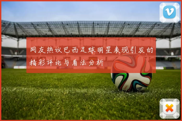 网友热议巴西足球明星表现引发的精彩评论与看法分析