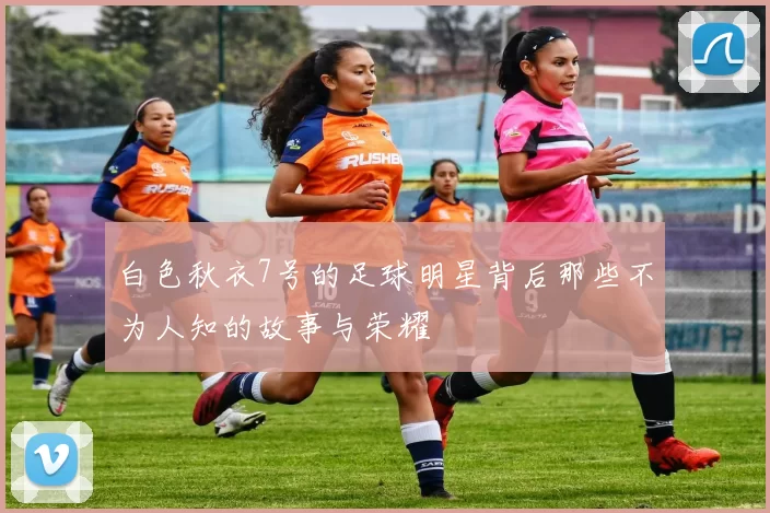 白色秋衣7号的足球明星背后那些不为人知的故事与荣耀