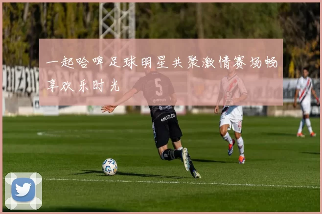 一起哈啤足球明星共聚激情赛场畅享欢乐时光