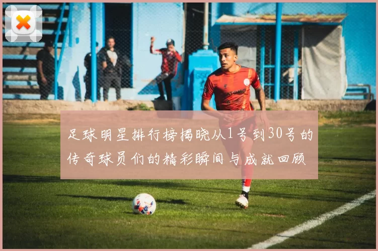 足球明星排行榜揭晓从1号到30号的传奇球员们的精彩瞬间与成就回顾
