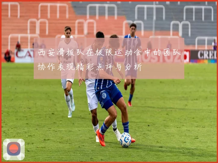 西安滑板队在极限运动会中的团队协作表现精彩点评与分析