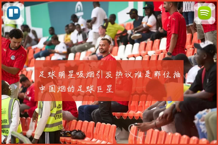 足球明星吸烟引发热议谁是那位抽中国烟的足球巨星