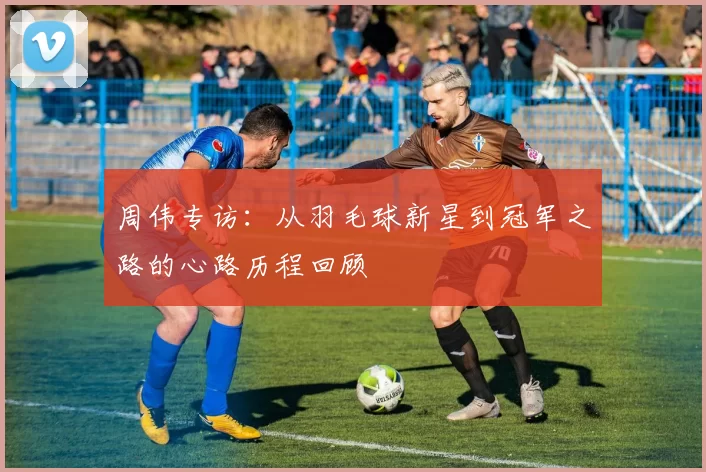 周伟专访：从羽毛球新星到冠军之路的心路历程回顾